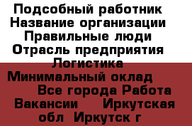 Подсобный работник › Название организации ­ Правильные люди › Отрасль предприятия ­ Логистика › Минимальный оклад ­ 30 000 - Все города Работа » Вакансии   . Иркутская обл.,Иркутск г.